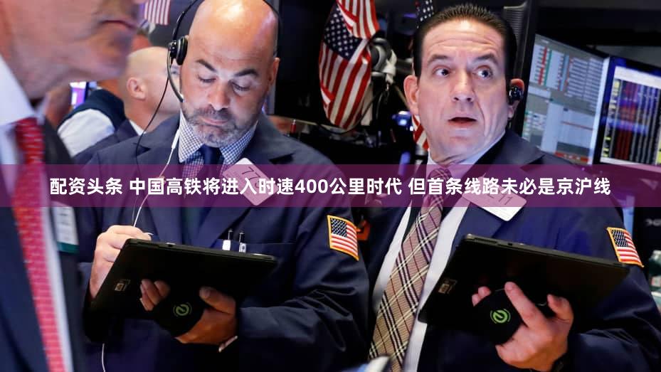 配资头条 中国高铁将进入时速400公里时代 但首条线路未必是京沪线